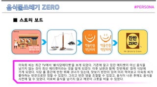 이숙희 씨는 최근 TV에서 ‘新식당에티켓’을 보게 되었다. 기존에 알고 있던 에티켓이 아닌 음식을
남기지 않는 것이 최신 에티켓이라는 것을 알게 되었다. 이후 남편과 함께 ‘잔반제로’ 참여 식당에
가게 되었다. 식당 홀 중간에 반찬 뷔페 코너가 있는데, 맛보기 반찬이 있어 미리 먹어보고 이숙희 씨가
좋아하는 반찬으로만 정할 수 있었다. 그리고 반찬 양을 조절할 수 있었고, 음식이 나온 후에도 음식을
사전에 덜 수 있었다. 이로써 음식을 남기지 않고 깨끗이 그릇을 비울 수 있었다.
■ 스토리 보드
#PERSONA
 