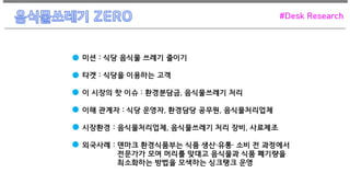 미션 : 식당 음식물 쓰레기 줄이기
타겟 : 식당을 이용하는 고객
이 시장의 핫 이슈 : 환경분담금, 음식물쓰레기 처리
이해 관계자 : 식당 운영자, 환경담당 공무원, 음식물처리업체
시장환경 : 음식물처리업체, 음식물쓰레기 처리 장비, 사료제조
외국사례 : 덴마크 환경식품부는 식품 생산·유통· 소비 전 과정에서
전문가가 모여 머리를 맞대고 음식물과 식품 폐기량을
최소화하는 방법을 모색하는 싱크탱크 운영
#Desk Research
 
