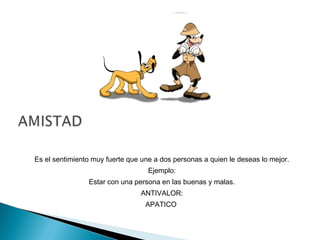 Es el sentimiento muy fuerte que une a dos personas a quien le deseas lo mejor.
Ejemplo:
Estar con una persona en las buenas y malas.
ANTIVALOR:
APATICO
 
