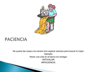 No querer las cosas a la carrera sino esperar siempre para buscar lo mejor.
Ejemplo:
Hacer una cola en el banco sin renegar.
ANTIVALOR:
IMPACIENCIA.
 