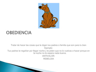 Tratar de hacer las cosas que te digan tus padres o familia que son para tu bien
Ejemplo:
Tus padres te regañan por llegar noche y te piden que no lo vuelvas a hacer porque en
la noche no te espera nada buena.
ANTIVALOR:
REBELDIA
 