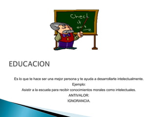 Es lo que te hace ser una mejor persona y te ayuda a desarrollarte intelectualmente.
Ejemplo:
Asistir a la escuela para recibir conocimientos morales como intelectuales.
ANTIVALOR:
IGNORANCIA.
 