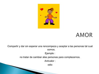 Compartir y dar sin esperar una rencompeza y aceptar a las personas tal cual
somos.
Ejemplo :
no tratar de cambiar alas personas para complacernos.
Antivalor :
odio
 