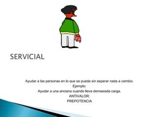 Ayudar a las personas en lo que se pueda sin esperar nada a cambio.
Ejemplo:
Ayudar a una anciana cuando lleva demasiada carga.
ANTIVALOR:
PREPOTENCIA
 