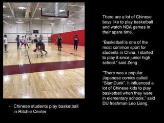 There are a lot of Chinese
boys like to play basketball
and watch NBA games in
their spare time.
“Basketball is one of the
most common sport for
students in China. I started
to play it since junior high
school.” said Zeng
“There was a popular
Japanese comics called
“SlamDunk”. It influenced a
lot of Chinese kids to play
basketball when they were
in elementary schools.” said
DU freshman Leo Liang.
• Chinese students play basketball
in Ritchie Center
 
