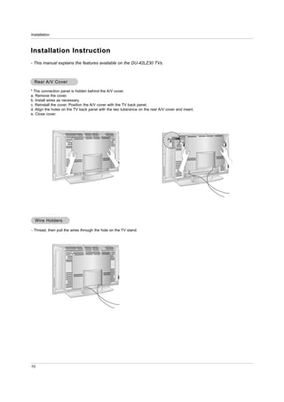 Installation



Installation Instruction
- This manual explains the features available on the DU-42LZ30 TVs.



  Rear A/V Cover

* The connection panel is hidden behind the A/V cover.
a. Remove the cover.
b. Install wires as necessary.
c. Reinstall the cover. Position the A/V cover with the TV back panel.
d. Align the holes on the TV back panel with the two tuberance on the rear A/V cover and insert.
e. Close cover.




  W ire Holders

- Thread, then pull the wires through the hole on the TV stand.




10
 