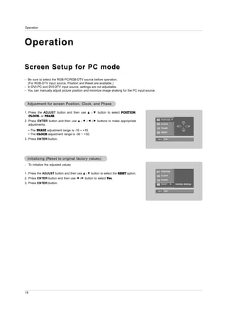 Operation




Operation

Screen Setup for PC mode
- Be sure to select the RGB-PC/RGB-DTV source before operation.
  (For RGB-DTV input source, Position and Reset are available.)
- In DVI-PC and DVI-DTV input source, settings are not adjustable.
- You can manually adjust picture position and minimize image shaking for the PC input source.



  Adjustment for screen Position, Clock, and Phase

1. Press the ADJUST button and then use       D / E     button to select POSITION,
   CLOCK, or PHASE.
                                                                                                     POSITION G
2. Press ENTER button and then use    D /E /F /G       buttons to make appropriate
   adjustments.                                                                                      CLOCK                    D

                                                                                                                          F       G

                                                                                                     PHASE                    E

     • The PHASE adjustment range is -16 ~ +16.
                                                                                                     RESET
     • The CLOCK adjustment range is -30 ~ +30.
3. Press ENTER button.                                                                           Adjust Close




  Initializing (Reset to original factory values)
- To initialize the adjusted values

                                                                                                     POSITION
1. Press the ADJUST button and then use D     /E   button to select the RESET option.
                                                                                                     CLOCK
2. Press ENTER button and then use    F /G   button to select Yes.                                   PHASE
3. Press ENTER button.                                                                               RESET      G   Initialize Settings


                                                                                                 Adjust Close




16
 