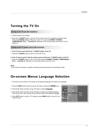 Operation




Turning the TV On
Turning on the TV just after installation

1. Connect power cord correctly.

2. Press the    ON/OFF button on the TV. At this moment, the TV is switched to standby mode.
   Press the TV/VIDEO, CH (D / E) button on the TV or press the POWER, TV/VIDEO,
   COMP/RGB/DVI, CH (+, -), Number (0 ~ 9) button on the remote control and then the TV will
   switch on.


Turning on the TV (power cord is still connected)

1. If the TV was turned off with the             ON/OFF button on the TV
• Press the        ON/OFF button on the TV to turn the TV on.

2. If the TV was turned off with the remote control and then the                  ON/OFF button on the TV
• Press the   ON/OFF button on the TV and then press the POWER, TV/VIDEO, COMP/RGB/DVI,
  CH (+, -), Number (0 ~ 9) button on the remote control to turn the TV on.


NOTE
• If you intend to be away on vacation, disconnect the power plug from the wall power outlet.




On-screen Menus Language Selection
- The menus can be shown on the screen in the selected language. First select your language.


1. Press the MENU button and then use            D   /   E   button to select the OPTION menu.
                                                                                                  SETUP     Aspect Ratio
                                                                                                            Caption
2. Press the   G   button and then use   D   /   E   button to select Language.                   VIDEO     Caption Mode
                                                                                                            Caption Option
3. Press the G button and then use D / E button to select your desired language.                  AUDIO     Language          G   English
   From this point on, the on-screen menus will be shown in the selected language.                                                Español
                                                                                                            Cinema
                                                                                                   TIME
                                                                                                            Demo                  Français
4. Press EXIT button to return to TV viewing or press MENU button to return to the
   previous menu.                                                                                 OPTION


                                                                                                   LOCK      MENU     Prev.




                                                                                                                                              17
 