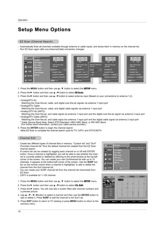 Operation



Setup Menu Options

  EZ Scan (Channel Search)
- Automatically finds all channels available through antenna or cable inputs, and stores them in memory on the channel list.
- Run EZ Scan again after any Antenna/Cable connection changes.


            SETUP   EZ Scan                ANT 1    ANT 2                      ANT 1    ANT 2                                     ANT 1    ANT 2                                ANT 1    ANT 2


                    Ch.Edit
                                           Air                               Cable                                                Cable      Air                                 Air     Cable
            VIDEO   DTV Signal
                                      Select antenna input,               Select antenna input,   Select DTV cable band,     Select antenna input,                         Select antenna input,
                    Ch. Label
                                      press                               press                   press                      press                                         press
            AUDIO   Main Input
                    Sub Input        Analog/DTV Air                      Analog/DTV Air            1. STD                   Analog/DTV Air                                Analog/DTV Air
            TIME                     Analog/DTV Cable                    Analog/DTV Cable                                   Analog/DTV Cable                              Analog/DTV Cable
                    Front Display                                                                  2. HRC

                    SET ID           Analog+DTV Air(ANT2)                Analog+DTV Air(ANT2)      3. IRC                   Analog+DTV Air(ANT2)                          Analog+DTV Air(ANT2)
         OPTION
                                     Analog+DTV Cable(ANT2)              Analog+DTV Cable(ANT2)                             Analog+DTV Cable(ANT2)                        Analog+DTV Cable(ANT2)

            LOCK                    MENU    Prev.                       MENU    Prev.                                      MENU    Prev.                                 MENU    Prev.




1. Press the MENU button and then use              D /E       button to select the SETUP menu.
2. Press the G button and then use     D /E         button to select EZ Scan.
3. Press the G button and then use    D     / E button to select antenna input (Based on your connections to antenna 1-2).

  • Analog/DTV Air:
    Watching the Over-the-air, cable, and digital over-the-air signals via antenna 1 input port
  • Analog/DTV Cable:
    Watching the Over-the-air, cable, and digital cable signals via antenna 1 input port
  • Analog+DTV Air (ANT2):
    Watching the Over-the-air, and cable signal via antenna 1 input port and the digital over-the-air signal via antenna 2 input port
  • Analog/DTV Cable (ANT2):
    Watching the Over-the-air, and cable signa lvia antenna 1 input port and the digital cable signal via antenna 2 input port
  * Cable Service Band Note: Select STD=Standard, HRC=HRC Band, or IRC=IRC Band.
    (For further band information, contact your cable service provider.)
4. Press the ENTER button to begin the channel search.
   Allow EZ Scan to complete the channel search cycle for TV, CATV, and DTV/CADTV.


  Channel Edit

- Create two different types of channel lists in memory: “Custom list” and “Surf"
                                                                                                                                  SETUP            EZ Scan
  (Favorite) channel list” from the default channel list created from the EZ Scan
                                                                                                                                                   Ch.Edit           G     Selection ( G or ) leads you
  channel search.                                                                                                                 VIDEO
                                                                                                                                                                           to the channel edit screen.
                                                                                                                                                   DTV Signal
- A custom list can be created by toggling each channel on or off with ENTER                                                                       Ch. Label
  button. Once a channel is highlighted, you will be able to see whether the chan-                                                AUDIO            Main Input
  nel is currently added or deleted by referring to the small window at the top-left                                                               Sub Input
  corner of the screen. You can create your own Surfchannel list with up to 10                                                     TIME
                                                                                                                                                   Front Display
  channels. It appears at the bottom-left corner of the screen. Use the SURF but-                                                                  SET ID
                                                                                                                                  OPTION
  ton on the remote control when a channel is highlighted, to add or delete the
  channel from the Surf channel list.                                                                                             LOCK              MENU     Prev.
- You can create your SURF channel list from the channel list memorized from
  EZ Scan.
- CATV is available for 1-125 channel.

1. Press the MENU button and then use              D /E       button to select the SETUP menu.
2. Press the G button and then use     D /E         button to select Ch. Edit.
3. Press the G button. You will now see a screen filled with channel numbers and
   a preview picture.
4. Use D / E / F / Gbutton to select a channel and then use the ENTER button to
   add or delete it. Press SURF to add the channel to the Surf List.
5. Press EXIT button to return to TV viewing or press MENU button to return to the
   previous menu.


18
 