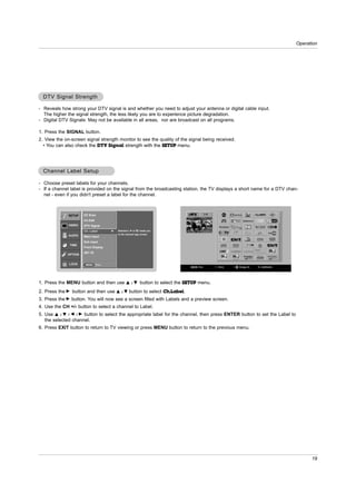 Operation




  DTV Signal Strength

- Reveals how strong your DTV signal is and whether you need to adjust your antenna or digital cable input.
  The higher the signal strength, the less likely you are to experience picture degradation.
- Digital DTV Signals: May not be available in all areas, nor are broadcast on all programs.

1. Press the SIGNAL button.
2. View the on-screen signal strength monitor to see the quality of the signal being received.
  • You can also check the DTV Signal strength with the SETUP menu.




  Channel Label Setup

- Choose preset labels for your channels.
- If a channel label is provided on the signal from the broadcasting station, the TV displays a short name for a DTV chan-
  nel - even if you didn't preset a label for the channel.



              SETUP   EZ Scan
                      Ch.Edit
              VIDEO   DTV Signal
                      Ch. Label         G   Selection ( G or ) leads you
                                            to the channel logo screen.
              AUDIO   Main Input
                      Sub Input
              TIME
                      Front Display
                      SET ID
             OPTION


              LOCK     MENU     Prev.




1. Press the MENU button and then use             D /E        button to select the SETUP menu.
2. Press the G button and then use          D /E     button to select Ch.Label.
3. Press the G button. You will now see a screen filled with Labels and a preview screen.
4. Use the CH +/- button to select a channel to Label.
5. Use D / E / F / G button to select the appropriate label for the channel, then press ENTER button to set the Label to
   the selected channel.
6. Press EXIT button to return to TV viewing or press MENU button to return to the previous menu.




                                                                                                                                 19
 