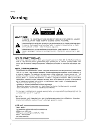 Warning




Warning

                                                            CAUTION
                                                        RISK OF ELECTRIC SHOCK
                                                              DO NOT OPEN


      WARNING:
                   TO REDUCE THE RISK OF ELECTRIC SHOCK DO NOT REMOVE COVER (OR BACK). NO USER
                   SERVICEABLE PARTS INSIDE. REFER TO QUALIFIED SERVICE PERSONNEL.
                   The lightning flash with arrowhead symbol, within an equilateral triangle, is intended to alert the user to
                   the presence of uninsulated “dangerous voltage” within the product’s enclosure that may be of suffi-
                   cient magnitude to constitute a risk of electric shock to persons.
                   The exclamation point within an equilateral triangle is intended to alert the user to the presence of
                   important operating and maintenance (servicing) instructions in the literature accompanying the appli-
                   ance.



      NOTE TO CABLE/TV INSTALLER:
          This reminder is provided to call the CATV system installer’s attention to Article 820-40 of the National Electric
          Code (U.S.A.). The code provides guidelines for proper grounding and, in particular, specifies that the cable
          ground shall be connected to the grounding system of the building, as close to the point of the cable entry as prac-
          tical.

      REGULATORY INFORMATION
          This equipment has been tested and found to comply with the limits for a Class B digital device, pursuant to Part
          15 of the FCC Rules. These limits are designed to provide reasonable protection against harmful interference in
          a residential installation. This equipment generates, uses and can radiate radio frequency energy and, if not
          installed and used in accordance with the instructions, may cause harmful interference to radio communications.
          However, there is no guarantee that interference will not occur in a particular installation. If this equipment does
          cause harmful interference to radio or television reception, which can be determined by turning the equipment off
          and on, the user is encouraged to try to correct the interference by one or more of the following measures:
          - Reorient or relocate the receiving antenna.
          - Increase the separation between the equipment and receiver.
          - Connect the equipment into an outlet on a circuit different from that to which the receiver is connected.
          - Consult the dealer or an experienced radio/TV technician for help.

          Any changes or modifications not expressly approved by the party responsible for compliance could void the
          user’s authority to operate the equipment.

      CAUTION:
          Do not attempt to modify this product in any way without written authorization from LG Electronics Corporation.
          Unauthorized modification could void the user’s authority to operate this product.



      U.S.A. only -----------------------------------------------
      COMPLIANCE:
          The responsible party for this product’s compliance is:
          LG Electronics U.S.A., Inc.
          1000 Sylvan Avenue, Englewood Cliffs, NJ 07632
          Phone: 1-201-816-2000
          http://www.lgusa.com
      ---------------------------------------------------------------


2
 