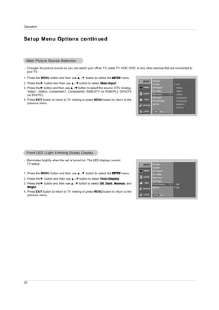 Operation



Setup Menu Options continued



  Main Picture Source Selection

- Changes the picture source so you can watch your off-air TV, cable TV, VCR, DVD, or any other devices that are connected to
  your TV.

1. Press the MENU button and then use    D /E    button to select the SETUP menu.
                                                                                        SETUP    EZ Scan
2. Press the G button and then use   D /E   button to select Main Input.                         Ch.Edit               DTV
                                                                                        VIDEO
3. Press the G button and then use D / E button to select the source: DTV, Analog,               DTV Signal            Analog

   Video1, Video2, Component1, Component2, RGB-DTV (or RGB-PC), DVI-DTV                          Ch. Label             Video1
                                                                                        AUDIO    Main Input        G   Video2
   (or DVI-PC).
                                                                                                 Sub Input             Component1
4. Press EXIT button to return to TV viewing or press MENU button to return to the       TIME
                                                                                                 Front Display         Component2
   previous menu.                                                                                SET ID                RGB-DTV
                                                                                        OPTION
                                                                                                                       DVI-DTV
                                                                                        LOCK      MENU     Prev.




  Front LED (Light Emitting Diode) Display

- Illuminates brightly when the set is turned on. The LED displays current
  TV status.                                                                            SETUP    EZ Scan
                                                                                                 Ch.Edit
                                                                                        VIDEO    DTV Signal
1. Press the MENU button and then use    D /E    button to select the SETUP menu.                Ch. Label
                                                                                        AUDIO    Main Input
2. Press the G button and then use   D /E   button to select Front Display.
                                                                                                 Sub Input
3. Press the G button and then use          button to select Off, Dark, Normal, and      TIME
                                     D /E                                                        Front Display     G   Off
   Bright.                                                                                       SET ID                On
                                                                                        OPTION
4. Press EXIT button to return to TV viewing or press MENU button to return to the
   previous menu.                                                                        LOCK     MENU     Prev.




20
 