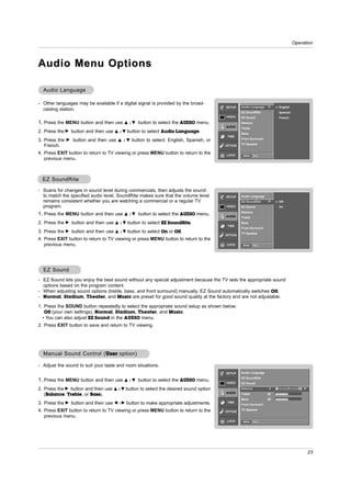 Operation



Audio Menu Options

  Audio Language

- Other languages may be available if a digital signal is provided by the broad-
                                                                                            SETUP    Audio Language    G        English
  casting station.
                                                                                                     EZ SoundRite               Spanish
                                                                                            VIDEO    EZ Sound                   French
1. Press the MENU button and then use D          /E   button to select the AUDIO menu.               Balance
                                                                                            AUDIO    Treble
2. Press the G button and then use       D /E   button to select Audio Language.                     Bass
                                                                                             TIME
                                                                                                     Front Surround
3. Press the   G   button and then use    D / E   button to select: English, Spanish, or
                                                                                                     TV Speaker
   French.                                                                                  OPTION

4. Press EXIT button to return to TV viewing or press MENU button to return to the          LOCK      MENU     Prev.
   previous menu.



  EZ SoundRite

- Scans for changes in sound level during commercials, then adjusts the sound
  to match the specified audio level. SoundRite makes sure that the volume level            SETUP    Audio Language
  remains consistent whether you are watching a commercial or a regular TV                           EZ SoundRite      G        Off
  program.                                                                                  VIDEO    EZ Sound                   On
                                                                                                     Balance
1. Press the MENU button and then use D          /E   button to select the AUDIO menu.      AUDIO    Treble
2. Press the   G   button and then use   D /E   button to select EZ SoundRite.                       Bass
                                                                                             TIME
                                                                                                     Front Surround
3. Press the   G   button and then use   D /E   button to select On or Off.                          TV Speaker
                                                                                            OPTION
4. Press EXIT button to return to TV viewing or press MENU button to return to the
   previous menu.                                                                           LOCK      MENU     Prev.




  EZ Sound
- EZ Sound lets you enjoy the best sound without any special adjustment because the TV sets the appropriate sound
  options based on the program content.
- When adjusting sound options (treble, bass, and front surround) manually, EZ Sound automatically switches Off.
- Normal, Stadium, Theater, and Music are preset for good sound quality at the factory and are not adjustable.

1. Press the SOUND button repeatedly to select the appropriate sound setup as shown below:
   Off (your own settings), Normal, Stadium, Theater, and Music.
  • You can also adjust EZ Sound in the AUDIO menu.
2. Press EXIT button to save and return to TV viewing.




  Manual Sound Control ( User option)

- Adjust the sound to suit your taste and room situations.
                                                                                            SETUP    Audio Language
                                                                                                     EZ SoundRite
1. Press the MENU button and then use D          /E   button to select the AUDIO menu.      VIDEO    EZ Sound

2. Press the G button and then use D      /E    button to select the desired sound option            Balance            0   L                R   G
                                                                                            AUDIO
   (Balance, Treble, or Bass).                                                                       Treble            50
                                                                                                     Bass              50
3. Press the G button and then use F      /G    button to make appropriate adjustments.      TIME
                                                                                                     Front Surround

4. Press EXIT button to return to TV viewing or press MENU button to return to the          OPTION
                                                                                                     TV Speaker

   previous menu.
                                                                                            LOCK      MENU     Prev.




                                                                                                                                                     23
 