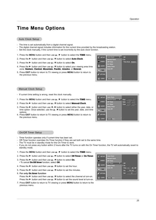Operation



T ime Menu Options

    Auto Clock Setup

- The time is set automatically from a digital channel signal.
- The digital channel signal includes information for the current time provided by the broadcasting station.
- Set the clock manually, if the current time is set incorrectly by the auto clock function.

1. Press the MENU button and then use         D /E   button to select the TIME menu.
                                                                                             SETUP    Auto Clock      G    Off
2. Press the   G   button and then use   D   / E button to select Auto Clock.                         Manual Clock         On
                                                                                             VIDEO    Off Timer            Time Zone Eastern
3. Press the   G   button and then use   D /E   button to select On.
                                                                                                      On Timer
                                                                                             AUDIO
4. Press the G button and then use D / E button to select your viewing area time                      Sleep Timer

   zone: Eastern, Central, Mountain, Pacific, Alaska, or Hawaii.                              TIME
                                                                                                      Auto Off

5. Press EXIT button to return to TV viewing or press MENU button to return to
                                                                                             OPTION
   the previous menu.
                                                                                             LOCK      MENU   Prev.




    Manual Clock Setup

- If current time setting is wrong, reset the clock manually.
                                                                                             SETUP    Auto Clock
1. Press the MENU button and then use         D /E   button to select the TIME menu.                  Manual Clock    G   Year        ----
                                                                                             VIDEO    Off Timer           Date   --    /     --
2. Press the   G   button and then use   D /E   button to select Manual Clock.                        On Timer            Time   --     :    --   --
                                                                                             AUDIO    Sleep Timer
3. Press the G button and then use F / G button to select either the year, date, or
                                                                                                      Auto Off
   time option. Once selected, use the D / E button to set the year, date, and time           TIME
   options.
4. Press EXIT button to return to TV viewing or press MENU button to return to               OPTION

   the previous menu.
                                                                                             LOCK      MENU   Prev.




    On/Off Timer Setup
    On/Off

-   Timer function operates only if current time has been set.
-   Off-Timer function overrides On-Timer function if they are set both set to the same time.
-   The TV must be in standby mode for the On-Timer to work.
-   If you do not press any button within 2 hours after the TV turns on with the On Timer function, the TV will automatically revert to
    standby mode.

1. Press the MENU button and then use         D /E   button to select the TIME menu.
2. Press the   G   button and then use   D /E   button to select Off Timer or On Timer.      SETUP    Auto Clock
                                                                                                      Manual Clock
3. Press the G button and then use D / E button to select On.                                VIDEO    Off Timer
   • To cancel On/Off timer function, select Off.                                                     On Timer        G    Off
                                                                                             AUDIO    Sleep Timer          On
4. Press the   G   button and then use   D /E   button to set the hour.
                                                                                                      Auto Off             Time 6      : 30 AM
                                                                                              TIME
5. Press the   G   button and then use   D /E   button to set the minutes.                                                 Ch.        TV 2-0

6. For only On timer function                                                                OPTION                        Vol              17

   Press the G button and then use       D /E    button to select the channel at turn-on.    LOCK      MENU   Prev.
   Press the G button and then use       D   / E button to set the sound level at turn-on.
7. Press EXIT button to return to TV viewing or press MENU button to return to the
   previous menu.




                                                                                                                                                       25
 