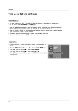 Operation



T ime Menu Options continued


  Sleep Timer

- The Sleep Timer turns the TV off at the preset time. Note that this setting is cleared when the TV is turned off.
- You can also set up the Sleep Timer in the TIME menu.

1. Press the TIMER button repeatedly to select the number of minutes. First the Off option appears on the screen,
   followed by the following sleep timer options: 10, 20, 30, 60, 90, 120, 180, and 240 minutes.
2. When the number of minutes you want is displayed on the screen, press the ENTER button. The timer begins to
   count down from the number of minutes selected.
3. To check the remaining minutes before the TV turns off, press the TIMER button once.
4. To cancel the Sleep Timer, press the TIMER button repeatedly to select Off.




  Auto Off
       Off
- If set to on and there is no input signal, the TV turns off automatically after 10
  minutes.                                                                                     SETUP    Auto Clock
                                                                                                        Manual Clock
1. Press the MENU button and then use D / E button to select the TIME menu.
                                                                                               VIDEO    Off Timer
2. Press the G button and then use D / E button to select Auto Off.                                     On Timer
                                                                                               AUDIO    Sleep Timer
3. Press the G button and then use   D   / E button to select On or Off.
                                                                                                        Auto Off        G   Off
4. Press EXIT button to return to TV viewing or press MENU button to return to the              TIME
                                                                                                                            On
   previous menu.
                                                                                               OPTION


                                                                                               LOCK      MENU   Prev.




26
 
