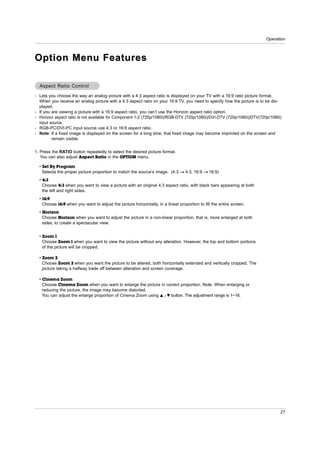 Operation



Option Menu Features

  Aspect Ratio Control

- Lets you choose the way an analog picture with a 4:3 aspect ratio is displayed on your TV with a 16:9 ratio picture format.
  When you receive an analog picture with a 4:3 aspect ratio on your 16:9 TV, you need to specify how the picture is to be dis-
  played.
- If you are viewing a picture with a 16:9 aspect ratio, you can’t use the Horizon aspect ratio option.
- Horizon aspect ratio is not available for Component 1-2 (720p/1080i)/RGB-DTV (720p/1080i)/DVI-DTV (720p/1080i)/DTV(720p/1080i)
  input source.
- RGB-PC/DVI-PC input source use 4:3 or 16:9 aspect ratio.
- Note: If a fixed image is displayed on the screen for a long time, that fixed image may become imprinted on the screen and
         remain visible.


1. Press the RATIO button repeatedly to select the desired picture format.
   You can also adjust Aspect Ratio in the OPTION menu.

  • Set By Program
    Selects the proper picture proportion to match the source’s image. (4:3 → 4:3, 16:9 → 16:9)
  • 4:3
    Choose 4:3 when you want to view a picture with an original 4:3 aspect ratio, with black bars appearing at both
    the left and right sides.
  • 16:9
    Choose 16:9 when you want to adjust the picture horizontally, in a linear proportion to fill the entire screen.
  • Horizon
    Choose Horizon when you want to adjust the picture in a non-linear proportion, that is, more enlarged at both
    sides, to create a spectacular view.


  • Zoom 1
    Choose Zoom 1 when you want to view the picture without any alteration. However, the top and bottom portions
    of the picture will be cropped.

  • Zoom 2
    Choose Zoom 2 when you want the picture to be altered, both horizontally extended and vertically cropped. The
    picture taking a halfway trade off between alteration and screen coverage.

  • Cinema Zoom
    Choose Cinema Zoom when you want to enlarge the picture in correct proportion. Note: When enlarging or
    reducing the picture, the image may become distorted.
    You can adjust the enlarge proportion of Cinema Zoom using D / E button. The adjustment range is 1~16.




                                                                                                                               27
 