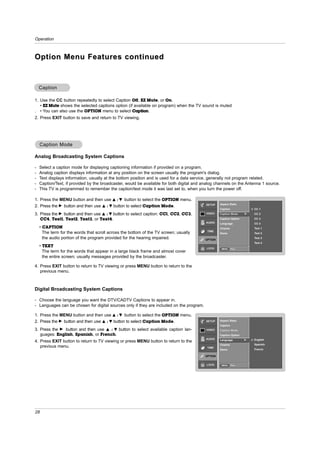 Operation



Option Menu Features continued


    Caption

1. Use the CC button repeatedly to select Caption Off, EZ Mute, or On.
   • EZ Mute shows the selected captions option (if available on program) when the TV sound is muted
. • You can also use the OPTION menu to select Caption.
2. Press EXIT button to save and return to TV viewing.




    Caption Mode

Analog Broadcasting System Captions

-   Select a caption mode for displaying captioning information if provided on a program.
-   Analog caption displays information at any position on the screen usually the program's dialog.
-   Text displays information, usually at the bottom position and is used for a data service, generally not program related.
-   Caption/Text, if provided by the broadcaster, would be available for both digital and analog channels on the Antenna 1 source.
-   This TV is programmed to remember the caption/text mode it was last set to, when you turn the power off.

1. Press the MENU button and then use D / E button to select the OPTION menu.
                                                                                           SETUP   Aspect Ratio
2. Press the G button and then use D / E button to select Caption Mode.
                                                                                                   Caption               CC 1
3. Press the G button and then use D / E button to select caption: CC1, CC2, CC3,          VIDEO   Caption Mode      G   CC 2

   CC4, Text1, Text2, Text3, or Text4.                                                             Caption Option        CC 3
                                                                                           AUDIO   Language              CC 4
    • CAPTION                                                                                      Cinema                Text 1
                                                                                            TIME
      The term for the words that scroll across the bottom of the TV screen; usually               Demo                  Text 2
      the audio portion of the program provided for the hearing impaired.                 OPTION
                                                                                                                         Text 3
                                                                                                                         Text 4
    • TEXT                                                                                 LOCK     MENU     Prev.
      The term for the words that appear in a large black frame and almost cover
      the entire screen; usually messages provided by the broadcaster.

4. Press EXIT button to return to TV viewing or press MENU button to return to the
   previous menu.



Digital Broadcasting System Captions

- Choose the language you want the DTV/CADTV Captions to appear in.
- Languages can be chosen for digital sources only if they are included on the program.

1. Press the MENU button and then use D / E button to select the OPTION menu.
2. Press the G button and then use D / E button to select Caption Mode.                    SETUP   Aspect Ratio
                                                                                                   Caption
3. Press the G button and then use D / E button to select available caption lan-           VIDEO   Caption Mode
   guages: English, Spanish, or French.                                                            Caption Option
                                                                                           AUDIO   Language          G   English
4. Press EXIT button to return to TV viewing or press MENU button to return to the
                                                                                                   Cinema                Spanish
   previous menu.                                                                           TIME
                                                                                                   Demo                  French

                                                                                          OPTION


                                                                                           LOCK     MENU     Prev.




28
 
