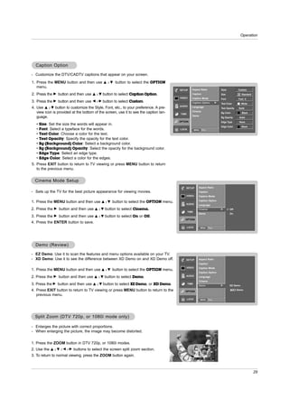 Operation




  Caption Option

- Customize the DTV/CADTV captions that appear on your screen.
1. Press the MENU button and then use           D /E   button to select the OPTION
   menu.
                                                                                         SETUP      Aspect Ratio                   Style           Custom
2. Press the G button and then use    D /E   button to select Caption Option.                       Caption                        Size            A Standard
                                                                                         VIDEO      Caption Mode                   Font            Font 0
3. Press the G button and then use    F /G   button to select Custom.                               Caption Option             G   Text Color        White
                                                                                         AUDIO
4. Use D / E button to customize the Style, Font, etc., to your preference. A pre-                  Language                       Text Opacity    Solid
   view icon is provided at the bottom of the screen, use it to see the caption lan-                Cinema
                                                                                          TIME                                     Bg Color           Black
                                                                                                    Demo
   guage.                                                                                                                          Bg Opacity       Solid
                                                                                         OPTION                                    Edge Type        None
   •   Size: Set the size the words will appear in.
                                                                                                                                   Edge Color        Black
   •   Font: Select a typeface for the words.                                            LOCK           MENU   Prev.

   •   Text Color: Choose a color for the text.
   •   Text Opacity: Specify the opacity for the text color.
   •   Bg (Background) Color: Select a background color.
   •   Bg (Background) Opacity: Select the opacity for the background color.
   •   Edge Type: Select an edge type.
   •   Edge Color: Select a color for the edges.
5. Press EXIT button to return to TV viewing or press MENU button to return
   to the previous menu.


  Cinema Mode Setup
                                                                                             SETUP           Aspect Ratio
- Sets up the TV for the best picture appearance for viewing movies.                                         Caption
                                                                                             VIDEO           Caption Mode
                                                                                                             Caption Option
1. Press the MENU button and then use D         /E   button to select the OPTION menu.
                                                                                             AUDIO           Language
2. Press the   G   button and then use   D /E   button to select Cinema..                                    Cinema                G       Off
                                                                                                 TIME
                                                                                                             Demo                          On
3. Press the   G   button and then use   D /E   button to select On or Off.
                                                                                             OPTION
4. Press the ENTER button to save.
                                                                                                 LOCK          MENU    Prev.




  Demo (Review)

- EZ Demo: Use it to scan the features and menu options available on your TV.
- XD Demo: Use it to see the difference between XD Demo on and XD Demo off.                  SETUP           Aspect Ratio
                                                                                                             Caption
                                                                                             VIDEO           Caption Mode
1. Press the MENU button and then use D         /E   button to select the OPTION menu.
                                                                                                             Caption Option
2. Press the   G   button and then use          button to select Demo.                       AUDIO
                                         D /E                                                                Language
                                                                                                             Cinema
3. Press the G button and then use    D /E   button to select EZ Demo, or XD Demo.               TIME
                                                                                                             Demo                  G       EZ Demo

4. Press EXIT button to return to TV viewing or press MENU button to return to the           OPTION
                                                                                                                                                  Demo

   previous menu.
                                                                                                 LOCK          MENU    Prev.




  Split Zoom (DTV 720p, or 1080i mode only)

- Enlarges the picture with correct proportions.
- When enlarging the picture, the image may become distorted.


1. Press the ZOOM button in DTV 720p, or 1080i modes.
                                                                                                                 F




2. Use the   D /E /F /G    buttons to select the screen split zoom section.                                               F
                                                                                                                          F
                                                                                                         F
3. To return to normal viewing, press the ZOOM button again.
                                                                                                                 F




                                                                                                                                                                29
 