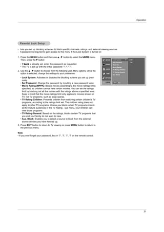Operation




  Parental Lock Setup

- Lets you set up blocking schemes to block specific channels, ratings, and external viewing sources.
- A password is required to gain access to this menu if the Lock System is turned on

1. Press the MENU button and then use D       /E   button to select the LOCK menu.
   Then, press the G button                                                             SETUP    Lock System          G   Off
                                                                                                 Set Password             On
   • If Lock is already set, enter the password as requested.                            VIDEO   Block Ch.
   • The TV is set up with the initial password “7-7-7-7”.                                       Movie Rating
                                                                                        AUDIO    TV Rating-Children
2. Use the D / E button to choose from the following Lock Menu options. Once the
                                                                                                 TV Rating-General
   option is selected, change the settings to your preference.                           TIME
                                                                                                 Aux. Block

   • Lock System: Activates or disables the blocking scheme you set up previ-           OPTION
     ously.
                                                                                         LOCK
   • Set Password: Change the password by inputting a new password twice.                         MENU   Prev.


   • Movie Rating (MPPA): Blocks movies according to the movie ratings limits
     specified, so children cannot view certain movies. You can set the ratings
     limit by blocking out all the movies with the ratings above a specified level.
     Keep in mind that the movie ratings limit only applies to movies shown on
     TV, not TV programs, such as soap operas.
   • TV Rating-Children: Prevents children from watching certain children's TV
     programs, according to the ratings limit set. The children rating does not
     apply to other TV programs. Unless you block certain TV programs intend-
     ed for mature audiences in the TV Rating - sub menu, your children can
     view those programs.
   • TV Rating-General: Based on the ratings, blocks certain TV programs that
     you and your family do not want to view.
   • Aux. Block: Enables you to select a source to block from the external
     source devices you have hooked up.
3. Press EXIT button to return to TV viewing or press MENU button to return to
   the previous menu.

Note
• If you ever forget your password, key in ‘7’, ‘7’, ‘7’, ‘7’ on the remote control.




                                                                                                                                      31
 