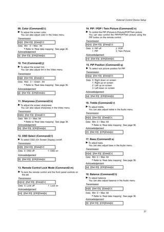 External Control Device Setup


09. Color (Command2:i)                                         14. PIP / POP / Twin Picture (Command2:n)
G To adjust the screen color.                                  G To control the PIP (Picture-in-Picture)/POP/Twin picture.
  You can also adjust color in the Video menu.                   You can also control the PIP/POP/Twin picture using the
Transmission                                                     PIP button on the remote control.
                                                               Transmission
[k][i][ ][Set ID][ ][Data][Cr]
                                                               [k][n][ ][Set ID][ ][Data][Cr]
Data Min : 0 ~ Max : 64
     • Refer to ‘Real data mapping’. See page 36.              Data 0: PIP off                  2: POP
Acknowledgement                                                     1: PIP                      3: Twin Picture

[i][ ][Set ID][ ][OK][Data][x]                                 Acknowledgement
                                                               [n][ ][Set ID][ ][OK][Data][x]

10. Tint (Command2:j)
                                                               15. PIP Position (Command2:q)
G To adjust the screen tint.
                                                               G To select sub picture position for PIP.
  You can also adjust tint in the Video menu.
                                                               Transmission
Transmission
                                                               [k][q][ ][Set ID][ ][Data][Cr]
[k][j][ ][Set ID][ ][Data][Cr]
                                                               Data 0:   Right down on screen
Data Red : 0 ~ Green : 64                                           1:   Right up on screen
     • Refer to ‘Real data mapping’. See page 36.                   2:   Left up on screen
Acknowledgement                                                     3:   Left down on screen

[j][ ][Set ID][ ][OK][Data][x]                                 Acknowledgement
                                                               [q][ ][Set ID][ ][OK][Data][x]

11. Sharpness (Command2:k)
                                                               16. Treble (Command2:r)
G To adjust the screen sharpness.
  You can also adjust sharpness in the Video menu.             G To adjust treble.
                                                                 You can also adjust treble in the Audio menu.
Transmission
                                                               Transmission
[k][k][ ][Set ID][ ][Data][Cr]
Data Min: 0 ~ Max: 64                                          [k][r][ ][Set ID][ ][Data][Cr]
     • Refer to ‘Real data mapping’. See page 36.              Data Min: 0 ~ Max: 64
Acknowledgement                                                     • Refer to ‘Real data mapping’. See page 36.
[k][ ][Set ID][ ][OK][Data][x]                                 Acknowledgement
                                                               [r][ ][Set ID][ ][OK][Data][x]
12. OSD Select (Command2:l)
G To select OSD (On Screen Display) on/off.                    17. Bass (Command2:s)
Transmission                                                   G To adjust bass.
                                                                 You can also adjust bass in the Audio menu.
[k][l][ ][Set ID][ ][Data][Cr]
                                                               Transmission
Data 0: OSD off                  1: OSD on
                                                               [k][s][ ][Set ID][ ][Data][Cr]
Acknowledgement
                                                               Data Min: 0 ~ Max: 64
[l][ ][Set ID][ ][OK][Data][x]                                      • Refer to ‘Real data mapping’. See page 36.
                                                               Acknowledgement

13. Remote Control Lock Mode (Command2:m)                      [s][ ][Set ID][ ][OK][Data][x]

G To lock the remote control and the front panel controls on
   the set.                                                    18. Balance (Command2:t)
Transmission                                                   G To adjust balance.
                                                                 You can also adjust balance in the Audio menu.
[k][m][ ][Set ID][ ][Data][Cr]
                                                               Transmission
Data 0: Lock off                 1: Lock on
Acknowledgement                                                [k][t][ ][Set ID][ ][Data][Cr]

[m][ ][Set ID][ ][OK][Data][x]                                 Data Min: 0 ~ Max: 64
                                                                    • Refer to ‘Real data mapping’. See page 36.
                                                               Acknowledgement
                                                               [t][ ][Set ID][ ][OK][Data][x]


                                                                                                                          37
 