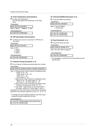External Control Device Setup


19. Color Temperature (Command2:u)                               22. Channel Add/Del (Command: m b)
G To adjust color temperature.                                   G To add and delete the channels
  You can also adjust color temperature in the Video
  menu.                                                          Transmission
Transmission                                                     [m][b][ ][Set ID][ ][Data][Cr]
[k][u][ ][Set ID][ ][Data][Cr]                                   Data 0: Channel Delete
Data 0: Warm       1: Medium 2: Cool                                  1: Channe Add

Acknowledgement                                                  Acknowledgement
[u][ ][Set ID][ ][OK][Data][x]                                   [b][ ][Set ID][ ][OK][Data][x]
                                                                 [b][ ][Set ID][ ][NG][Data][x]
20. PIP Input Select (Command2:y)
G To select input source for sub picture in PIP/Twin pic-        23. Key (Command: m c)
  ture mode.
Transmission                                                     G To send IR remote key code
                                                                 Transmission
[k][y][ ][Set ID][ ][Data][Cr]
                                                                 [m][c][ ][Set ID][ ][Data][ ][Cr]
Data 0: DTV
     1: Analog                                                   Data Key code: Refer to page 40.
     2: Video 1
     3: Video 2                                                  Acknowledgement
Acknowledgement                                                  [c][ ][Set ID][ ][OK][Data][x]
[y][ ][Set ID][ ][OK][Data][x]
                                                                 * It’s impossible to command the IR Code 0x08 and 0xC4
                                                                    with RS-232C.
21. Channel Tuning (Command: m a)
G To tune channel to following physical/major/minor number
Transmission
[m][a][ ][Set ID][ ][Data0][ ][Data1][ ][Data2][ ][Data3][Cr]
Data 0: Physical channel number (Transmit by Hexadecimal code)
         * NTSC air: 02 ~ 45
           NTSC cable: 01, 0E ~ 7D
           ATSC air: 01 ~ 45
           ATSC cable: 01 ~ 87
      1: Major channel number (Transmit by Hexadecimal code)
         * NTSC air: 02 ~ 45, NTSC cable: 01 ~ 7D
           ATSC air: 01 ~ 63, ATSC cable: 01 ~ 87
      2: Minor channel number (Transmit by Hexadecimal code)
         * NTSC air: 00 (must be 0), ATSC: 01 ~ FE
      3: High nibble → Main picture: 0, Sub picture (PIP): 1
         Low nibble → NTSC air: 0, NTSC cable: 1, ATSC: 2,
Example) If you want PIP channel tuned to ATSC cable (stan-
dard) 30-5, the command sequence is ma 00 1e 1e 05 12.

* To change the channel between ATSC air and ATSC cable,
  change the antenna setting with EZ Scan.

Acknowledgement
[a][ ][Set ID][ ][OK][Data0][Data1][Data2][Data3][x]
[a][ ][Set ID][ ][NG][Data0][x]




38
 