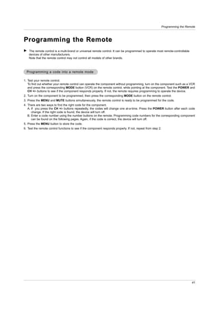 Programming the Remote



Programming the Remote
G The remote control is a multi-brand or universal remote control. It can be programmed to operate most remote-controllable
  devices of other manufacturers.
  Note that the remote control may not control all models of other brands.



  Programming a code into a remote mode

1. Test your remote control.
   To find out whether your remote control can operate the component without programming, turn on the component such as a VCR
   and press the corresponding MODE button (VCR) on the remote control, while pointing at the component. Test the POWER and
   CH +/- buttons to see if the component responds properly. If not, the remote requires programming to operate the device.
2. Turn on the component to be programmed, then press the corresponding MODE button on the remote control.
3. Press the MENU and MUTE buttons simultaneously, the remote control is ready to be programmed for the code.
4. There are two ways to find the right code for the component.
   A. If you press the CH +/- buttons repeatedly, the codes will change one at-a-time. Press the POWER button after each code
      change. If the right code is found, the device will turn off.
   B. Enter a code number using the number buttons on the remote. Programming code numbers for the corresponding component
      can be found on the following pages. Again, if the code is correct, the device will turn off.
5. Press the MENU button to store the code.
6. Test the remote control functions to see if the component responds properly. If not, repeat from step 2.




                                                                                                                                 41
 