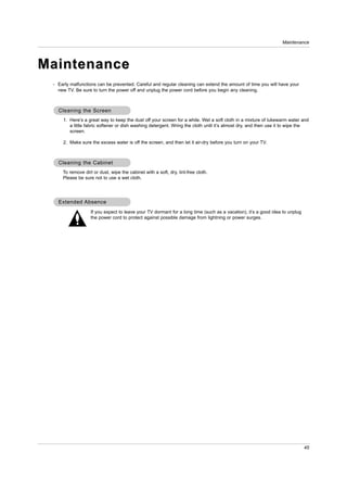 Maintenance




Maintenance
 - Early malfunctions can be prevented. Careful and regular cleaning can extend the amount of time you will have your
   new TV. Be sure to turn the power off and unplug the power cord before you begin any cleaning.



   Cleaning the Screen
     1. Here’s a great way to keep the dust off your screen for a while. Wet a soft cloth in a mixture of lukewarm water and
        a little fabric softener or dish washing detergent. Wring the cloth until it’s almost dry, and then use it to wipe the
        screen.

     2. Make sure the excess water is off the screen, and then let it air-dry before you turn on your TV.



   Cleaning the Cabinet
     To remove dirt or dust, wipe the cabinet with a soft, dry, lint-free cloth.
     Please be sure not to use a wet cloth.




   Extended Absence
                   If you expect to leave your TV dormant for a long time (such as a vacation), it’s a good idea to unplug
                   the power cord to protect against possible damage from lightning or power surges.




                                                                                                                             45
 