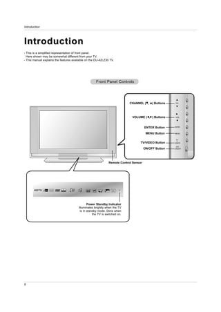Introduction




Introduction
- This is a simplified representation of front panel.
  Here shown may be somewhat different from your TV.
- This manual explains the features available on the DU-42LZ30 TV.




                                                     Front Panel Controls




                                                                            CHANNEL (E,   D)   Buttons   CH




                                                                             VOLUME (F,G) Buttons        VOL




                                                                                       ENTER Button      ENTER


                                                                                        MENU Button      MENU


                                                                                                          TV
                                                                                   TV/VIDEO Button       VIDEO

                                                                                                           /I
                                                                                       ON/OFF Button     ON/OFF




                                                               Remote Control Sensor




                                               Power Standby Indicator
                                        Illuminates brightly when the TV
                                         is in standby mode. Dims when
                                                   the TV is switched on.




6
 