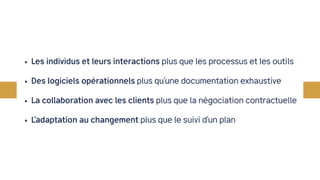 • Les individus et leurs interactions plus que les processus et les outils
• Des logiciels opérationnels plus qu’une documentation exhaustive
• La collaboration avec les clients plus que la négociation contractuelle
• L’adaptation au changement plus que le suivi d’un plan
 