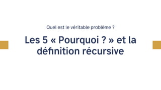 Quel est le véritable problème ?
Les 5 « Pourquoi ? » et la
définition récursive
 
