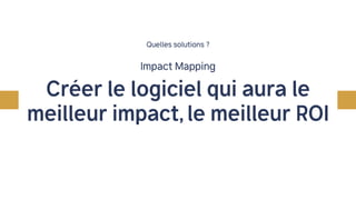 Impact Mapping
Quelles solutions ?
Créer le logiciel qui aura le
meilleur impact, le meilleur ROI
 