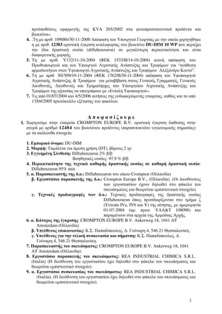 2
προϋποθέσεις εφαρµογής της ΚΥΑ 265/2002 στα φυτοπροστατευτικά προϊόντα και
βιοκτόνα».
4. .Τη µε αριθ. 109086/30-11-2000 Απόφαση του Υπουργού Γεωργίας µε την οποία χορηγήθηκε
η µε αριθ. 12383 οριστική έγκριση κυκλοφορίας στο βιοκτόνο DU-DIM 10 WP που περιέχει
την ίδια δραστική ουσία (diflubenzuron) σε µεγαλύτερη περιεκτικότητα και είναι
διαφορετικής µορφής.
5. Τη µε αριθ. Υ132/11-10-2004 (ΦΕΚ 1533/Β/14-10-2004) κοινή απόφαση του
Πρωθυπουργού και του Υπουργού Αγροτικής Ανάπτυξης και Τροφίµων για “ανάθεση
αρµοδιοτήτων στον Υφυπουργό Αγροτικής Ανάπτυξης και Τροφίµων Αλέξανδρο Κοντό”.
6. Τη µε αριθ. 301509/19-11-2004 (ΦΕΚ 1762/Β/30-11-2004) απόφαση του Υφυπουργού
Αγροτικής Ανάπτυξης & Τροφίµων για µεταβίβαση στους Γενικούς Γραµµατείς, Γενικούς
∆ιευθυντές, ∆ιευθυντές και Τµηµατάρχες του Υπουργείου Αγροτικής Ανάπτυξης και
Τροφίµων της εξουσίας να υπογράφουν µε «Εντολή Υφυπουργού».
7. Τις από 01/07/2004 και 4/5/2006 αιτήσεις της ενδιαφερόµενης εταιρείας, καθώς και το από
13/04/2005 πρωτόκολλο εξέτασης του φακέλου.
Α π ο φ α σ ί ζ ο υ µ ε
Ι. Χορηγούµε στην εταιρεία CROMPTON EUROPE B.V. οριστική έγκριση διάθεσης στην
αγορά µε αριθµό 12484 του βιοκτόνου προϊόντος (παρασιτοκτόνο υγειονοµικής σηµασίας)
µε τα ακόλουθα στοιχεία:
1. Εµπορικό όνοµα: DU-DIM
2. Μορφή: Ταµπλέτα για άµεση χρήση (DT), βάρους 2 γρ
3. Εγγυηµένη Σύνθεση: Diflubenzuron 2% β/β
Βοηθητικές ουσίες: 97,9 % β/β
4. Περιεκτικότητα της τεχνικά καθαρής δραστικής ουσίας σε καθαρή δραστική ουσία:
Diflubenzuron 95% min
5. α. Παρασκευαστής της δ.ο.: Diflubenzuron του οίκου Crompton (Ολλανδία)
β. Εργοστάσιο παρασκευής της δ.ο.: Crompton Europe B.V., (Ολλανδία). (Οι διευθύνσεις
των εργοστασίων έχουν δηλωθεί στο φάκελο του
σκευάσµατος και θεωρείται εµπιστευτικό στοιχείο).
γ. Τεχνικές προδιαγραφές των δ.ο.: Τεχνικές προδιαγραφές της δραστικής ουσίας
Diflubenzuron όπως προσδιορίζονται στο τµήµα ζ
(Έντυπα IVa, IVb και V) της αίτησης, µε ηµεροµηνία
01-07-2004 (αρ. πρωτ. ΥΑΑ&Τ 108098) και
παραµένουν στα αρχεία της Αρµόδιας Αρχής.
6. α. Κάτοχος της έγκρισης: CROMPTON EUROPE B.V. Ankerweg 18, 1041 AT
Amsterdam (Ολλανδία)
β. Υπεύθυνος επικοινωνίας: Κ.Σ. Παπαδόπουλος, ∆. Γούναρη 4, 546 21 Θεσσαλονίκη.
γ. Υπεύθυνος για την τελική συσκευασία και σήµανση: Κ.Σ. Παπαδόπουλος, ∆.
Γούναρη 4, 546 21 Θεσσαλονίκη.
7. Παρασκευαστής του σκευάσµατος: CROMPTON EUROPE B.V. Ankerweg 18, 1041
AT Amsterdam (Ολλανδία)
8. Εργοστάσιο παρασκευής του σκευάσµατος: REA INDUSTRIAL CHIMICA S.R.L.
(Ιταλία) (Η διεύθυνση του εργοστασίου έχει δηλωθεί στο φάκελο του σκευάσµατος και
θεωρείται εµπιστευτικό στοιχείο).
9. α. Εργοστάσιο συσκευασίας του σκευάσµατος: REA INDUSTRIAL CHIMICA S.R.L.
(Ιταλία), (Η διεύθυνση του εργοστασίου έχει δηλωθεί στο φάκελο του σκευάσµατος και
θεωρείται εµπιστευτικό στοιχείο).
 