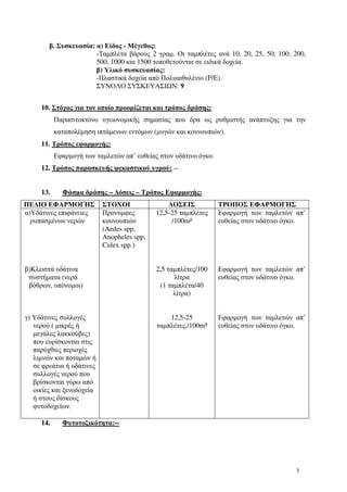 3
β. Συσκευασία: α) Είδος - Μέγεθος:
-Ταµπλέτα βάρους 2 γραµ. Οι ταµπλέτες ανά 10, 20, 25, 50, 100, 200,
500, 1000 και 1500 τοποθετούνται σε ειδικά δοχεία.
β) Υλικό συσκευασίας:
-Πλαστικά δοχεία από Πολυαιθυλένιο (P/E).
ΣΥΝΟΛΟ ΣΥΣΚΕΥΑΣΙ Ν: 9
10. Στόχος για τον οποίο προορίζεται και τρόπος δράσης:
Παρασιτοκτόνο υγειονοµικής σηµασίας που δρα ως ρυθµιστής ανάπτυξης για την
καταπολέµηση ιπτάµενων εντόµων (µυγών και κουνουπιών).
11. Τρόπος εφαρµογής:
Εφαρµογή των ταµλετών απ’ ευθείας στον υδάτινο όγκο.
12. Τρόπος παρασκευής ψεκαστικού υγρού: --
13. Φάσµα δράσης – ∆όσεις – Τρόπος Εφαρµογής:
ΠΕ∆ΙΟ ΕΦΑΡΜΟΓΗΣ ΣΤΟΧΟΙ ∆ΟΣΕΙΣ ΤΡΟΠΟΣ ΕΦΑΡΜΟΓΗΣ
α)Υδάτινες επιφάνειες
ρυπασµένων νερών
β)Κλειστά υδάτινα
συστήµατα (νερά
βόθρων, υπόνοµοι)
γ) Υδάτινες συλλογές
νερού ( µικρές ή
µεγάλες λακκούβες)
που ευρίσκονται στις
παρόχθιες περιοχές
λιµνών και ποταµών ή
σε φρεάτια ή υδάτινες
συλλογές νερού που
βρίσκονται γύρω από
οικίες και ξενοδοχεία
ή στους δίσκους
φυτοδοχείων.
Προνύµφες
κουνουπιών
(Aedes spp,
Anopheles spp,
Culex spp.)
12,5-25 ταµπλέτες
/100m²
2,5 ταµπλέτες/100
λίτρα
(1 ταµπλέτα/40
λίτρα)
12,5-25
ταµπλέτες./100m²
Εφαρµογή των ταµλετών απ’
ευθείας στον υδάτινο όγκο.
Εφαρµογή των ταµλετών απ’
ευθείας στον υδάτινο όγκο.
Εφαρµογή των ταµλετών απ’
ευθείας στον υδάτινο όγκο.
14. Φυτοτοξικότητα:--
 