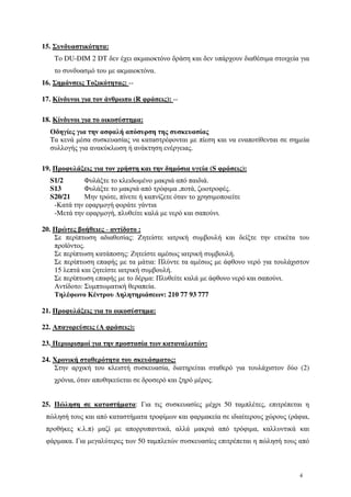4
15. Συνδυαστικότητα:
To DU-DIM 2 DT δεν έχει ακµαιοκτόνο δράση και δεν υπάρχουν διαθέσιµα στοιχεία για
το συνδυασµό του µε ακµαιοκτόνα.
16. Σηµάνσεις Τοξικότητας: --
17. Κίνδυνοι για τον άνθρωπο (R φράσεις): --
18. Κίνδυνοι για το οικοσύστηµα:
Οδηγίες για την ασφαλή απόσυρση της συσκευασίας
Tα κενά µέσα συσκευασίας να καταστρέφονται µε πίεση και να εναποτίθενται σε σηµεία
συλλογής για ανακύκλωση ή ανάκτηση ενέργειας.
19. Προφυλάξεις για τον χρήστη και την δηµόσια υγεία (S φράσεις):
S1/2 Φυλάξτε το κλειδωµένο µακριά από παιδιά.
S13 Φυλάξτε το µακριά από τρόφιµα ,ποτά, ζωοτροφές.
S20/21 Μην τρώτε, πίνετε ή καπνίζετε όταν το χρησιµοποιείτε
-Κατά την εφαρµογή φοράτε γάντια
-Μετά την εφαρµογή, πλυθείτε καλά µε νερό και σαπούνι.
20. Πρώτες βοήθειες - αντίδοτο :
Σε περίπτωση αδιαθεσίας: Ζητείστε ιατρική συµβουλή και δείξτε την ετικέτα του
προϊόντος.
Σε περίπτωση κατάποσης: Ζητείστε αµέσως ιατρική συµβουλή.
Σε περίπτωση επαφής µε τα µάτια: Πλύντε τα αµέσως µε άφθονο νερό για τουλάχιστον
15 λεπτά και ζητείστε ιατρική συµβουλή.
Σε περίπτωση επαφής µε το δέρµα: Πλυθείτε καλά µε άφθονο νερό και σαπούνι.
Αντίδοτο: Συµπτωµατική θεραπεία.
Τηλέφωνο Κέντρου ∆ηλητηριάσεων: 210 77 93 777
21. Προφυλάξεις για το οικοσύστηµα:
22. Απαγορεύσεις (Α φράσεις):
23. Περιορισµοί για την προστασία των καταναλωτών:
24. Χρονική σταθερότητα του σκευάσµατος:
Στην αρχική του κλειστή συσκευασία, διατηρείται σταθερό για τουλάχιστον δύο (2)
χρόνια, όταν αποθηκεύεται σε δροσερό και ξηρό µέρος.
25. Πώληση σε καταστήµατα: Για τις συσκευασίες µέχρι 50 ταµπλέτες, επιτρέπεται η
πώλησή τους και από καταστήµατα τροφίµων και φαρµακεία σε ιδιαίτερους χώρους (ράφια,
προθήκες κ.λ.π) µαζί µε απορρυπαντικά, αλλά µακριά από τρόφιµα, καλλυντικά και
φάρµακα. Για µεγαλύτερες των 50 ταµπλετών συσκευασίες επιτρέπεται η πώλησή τους από
 