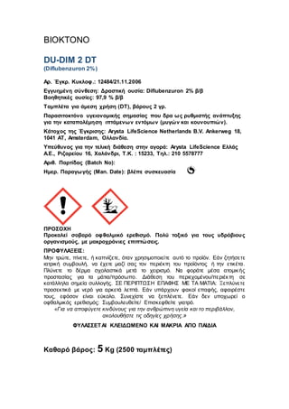 BIOKTONO
DU-DIM 2 DT
(Diflubenzuron 2%)
Αρ. Έγκρ. Κυκλοφ.: 12484/21.11.2006
Εγγυημένη σύνθεση: Δραστική ουσία: Diflubenzuron 2% β/β
Βοηθητικές ουσίες: 97,9 % β/β
Ταμπλέτα για άμεση χρήση (DT), βάρους 2 γρ.
Παρασιτοκτόνο υγειονομικής σημασίας που δρα ως ρυθμιστής ανάπτυξης
για την καταπολέμηση ιπτάμενων εντόμων (μυγών και κουνουπιών).
Κάτοχος της Έγκρισης: Arysta LifeScience Νetherlands B.V. Ankerweg 18,
1041 AT, Amsterdam, Ολλανδία.
Υπεύθυνος για την τελική διάθεση στην αγορά: Arysta LifeScience Ελλάς
Α.Ε., Ριζαρείου 16, Χαλάνδρι, T.K. : 15233, Τηλ.: 210 5578777
Αριθ. Παρτίδας (Batch No):
Ημερ. Παραγωγής (Man. Date): βλέπε συσκευασία
ΠΡΟΣΟΧΗ
Προκαλεί σοβαρό οφθαλμικό ερεθισμό. Πολύ τοξικό για τους υδρόβιους
οργανισμούς, με μακροχρόνιες επιπτώσεις.
ΠΡΟΦΥΛΑΞΕΙΣ:
Μην τρώτε, πίνετε, ή καπνίζετε, όταν χρησιμοποιείτε αυτό το προϊόν. Εάν ζητήσετε
ιατρική συμβουλή, να έχετε μαζί σας τον περιέκτη του προϊόντος ή την ετικέτα.
Πλύνετε το δέρμα σχολαστικά μετά το χειρισμό. Να φοράτε μέσα ατομικής
προστασίας για τα μάτια/πρόσωπο. Διάθεση του περιεχομένου/περιέκτη σε
κατάλληλα σημεία συλλογής. ΣΕ ΠΕΡΙΠΤΩΣΗ ΕΠΑΦΗΣ ΜΕ ΤΑ ΜΑΤΙΑ: Ξεπλύνετε
προσεκτικά με νερό για αρκετά λεπτά. Εάν υπάρχουν φακοί επαφής, αφαιρέστε
τους, εφόσον είναι εύκολο. Συνεχίστε να ξεπλένετε. Εάν δεν υποχωρεί ο
οφθαλμικός ερεθισμός: Συμβουλευθείτε/ Επισκεφθείτε γιατρό.
«Για να αποφύγετε κινδύνους για την ανθρώπινη υγεία και το περιβάλλον,
ακολουθήστε τις οδηγίες χρήσης.»
ΦΥΛΑΣΣΕΤΑΙ ΚΛΕΙΔΩΜΕΝΟ KAI ΜΑΚΡΙΑ ΑΠΟ ΠΑΙΔΙΑ
Καθαρό βάρος: 5 Kg (2500 ταμπλέτες)
 