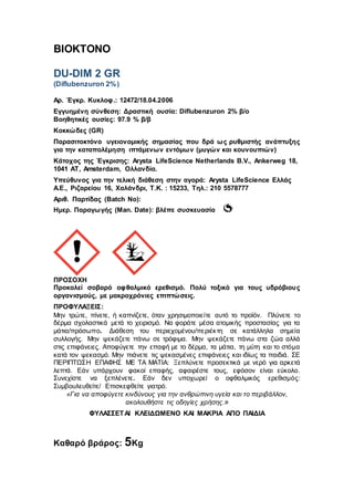 ΒΙΟΚΤΟΝΟ
DU-DIM 2 GR
(Diflubenzuron 2%)
Αρ. Έγκρ. Κυκλοφ.: 12472/18.04.2006
Εγγυημένη σύνθεση: Δραστική ουσία: Diflubenzuron 2% β/o
Βοηθητικές ουσίες: 97.9 % β/β
Κοκκώδες (GR)
Παρασιτοκτόνο υγειονομικής σημασίας που δρά ως ρυθμιστής ανάπτυξης
για την καταπολέμηση ιπτάμενων εντόμων (μυγών και κουνουπιών)
Κάτοχος της Έγκρισης: Arysta LifeScience Νetherlands B.V., Ankerweg 18,
1041 AT, Amsterdam, Ολλανδία.
Υπεύθυνος για την τελική διάθεση στην αγορά: Arysta LifeScience Ελλάς
Α.Ε., Ριζαρείου 16, Χαλάνδρι, T.K. : 15233, Τηλ.: 210 5578777
Αριθ. Παρτίδας (Batch No):
Ημερ. Παραγωγής (Man. Date): βλέπε συσκευασία
ΠΡΟΣΟΧΗ
Προκαλεί σοβαρό οφθαλμικό ερεθισμό. Πολύ τοξικό για τους υδρόβιους
οργανισμούς, με μακροχρόνιες επιπτώσεις.
ΠΡΟΦΥΛΑΞΕΙΣ:
Μην τρώτε, πίνετε, ή καπνίζετε, όταν χρησιμοποιείτε αυτό το προϊόν. Πλύνετε το
δέρμα σχολαστικά μετά το χειρισμό. Να φοράτε μέσα ατομικής προστασίας για τα
μάτια/πρόσωπο. Διάθεση του περιεχομένου/περιέκτη σε κατάλληλα σημεία
συλλογής. Μην ψεκάζετε πάνω σε τρόφιμα. Μην ψεκάζετε πάνω στα ζώα αλλά
στις επιφάνειες. Αποφύγετε την επαφή με το δέρμα, τα μάτια, τη μύτη και το στόμα
κατά τον ψεκασμό. Μην πιάνετε τις ψεκασμένες επιφάνειες και ιδίως τα παιδιά. ΣΕ
ΠΕΡΙΠΤΩΣΗ ΕΠΑΦΗΣ ΜΕ ΤΑ ΜΑΤΙΑ: Ξεπλύνετε προσεκτικά με νερό για αρκετά
λεπτά. Εάν υπάρχουν φακοί επαφής, αφαιρέστε τους, εφόσον είναι εύκολο.
Συνεχίστε να ξεπλένετε. Εάν δεν υποχωρεί ο οφθαλμικός ερεθισμός:
Συμβουλευθείτε/ Επισκεφθείτε γιατρό.
«Για να αποφύγετε κινδύνους για την ανθρώπινη υγεία και το περιβάλλον,
ακολουθήστε τις οδηγίες χρήσης.»
ΦΥΛΑΣΣΕΤΑΙ ΚΛΕΙΔΩΜΕΝΟ KAI ΜΑΚΡΙΑ ΑΠΟ ΠΑΙΔΙΑ
Καθαρό βράρος: 5Kg
 