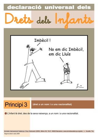 decdecdecdecdeclarlarlarlarlaraciaciaciaciacióóóóó uniuniuniuniunivvvvvererererersal delssal delssal delssal delssal dels
Amnistia Internacional Catalunya, Grup d'educació (2005). Alfons XII, 19-21. 08006 Barcelona. www.amnistiacatalunya.org/edu — Acudits: Triu
Drets dels Infants
Segona edició: estiu 2009
(dret a un nom i a una nacionalitat)
Principi 3
L'infant té dret, des de la seva naixença, a un nom i a una nacionalitat.
Imbècil !
No em dic Imbècil,
em dic Lluís
 