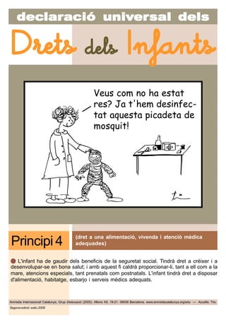 decdecdecdecdeclarlarlarlarlaraciaciaciaciacióóóóó uniuniuniuniunivvvvvererererersal delssal delssal delssal delssal dels
Amnistia Internacional Catalunya, Grup d'educació (2005). Alfons XII, 19-21. 08006 Barcelona. www.amnistiacatalunya.org/edu — Acudits: Triu
Drets dels Infants
Segona edició: estiu 2009
(dret a una alimentació, vivenda i atenciò mèdica
adequades)Principi 4
L'infant ha de gaudir dels beneficis de la seguretat social. Tindrà dret a créixer i a
desenvolupar-se en bona salut; i amb aquest fi caldrà proporcionar-li, tant a ell com a la
mare, atencions especials, tant prenatals com postnatals. L'infant tindrà dret a disposar
d'alimentació, habitatge, esbarjo i serveis mèdics adequats.
Veus com no ha estat
res? Ja t'hem desinfec-
tat aquesta picadeta de
mosquit!
 