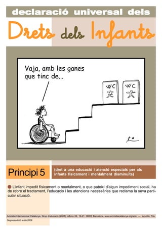 decdecdecdecdeclarlarlarlarlaraciaciaciaciacióóóóó uniuniuniuniunivvvvvererererersal delssal delssal delssal delssal dels
Amnistia Internacional Catalunya, Grup d'educació (2005). Alfons XII, 19-21. 08006 Barcelona. www.amnistiacatalunya.org/edu — Acudits: Triu
Drets dels Infants
Segona edició: estiu 2009
Vaja, amb les ganes
que tinc de...
(dret a una educació i atenció especials per als
infants físicament i mentalment disminuïts)Principi 5
L'infant impedit físicament o mentalment, o que pateixi d'algun impediment social, ha
de rebre el tractament, l'educació i les atencions necessàries que reclama la seva parti-
cular situació.
 