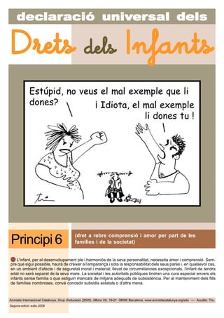decdecdecdecdeclarlarlarlarlaraciaciaciaciacióóóóó uniuniuniuniunivvvvvererererersal delssal delssal delssal delssal dels
Amnistia Internacional Catalunya, Grup d'educació (2005). Alfons XII, 19-21. 08006 Barcelona. www.amnistiacatalunya.org/edu — Acudits: Triu
Drets dels Infants
Segona edició: estiu 2009
(dret a rebre comprensió i amor per part de les
famílies i de la societat)Principi 6
L'infant, per al desenvolupament ple i harmoniós de la seva personalitat, necessita amor i comprensió. Sem-
pre que sigui possible, haurà de créixer a l'emparança i sota la responsabilitat dels seus pares i, en qualsevol cas,
en un ambient d'afecte i de seguretat moral i material; llevat de circumstàncies excepcionals, l'infant de tendra
edat no serà separat de la seva mare. La societat i les autoritats públiques tindran una cura especial envers els
infants sense família o que estiguin mancats de mitjans adequats de subsistència. Per al manteniment dels fills
de famílies nombroses, convé concedir subsidis estatals o d'altra mena.
Estúpid, no veus el mal exemple que li
dones? ¡ Idiota, el mal exemple
li dones tu !
 