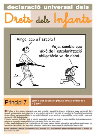 decdecdecdecdeclarlarlarlarlaraciaciaciaciacióóóóó uniuniuniuniunivvvvvererererersal delssal delssal delssal delssal dels
Amnistia Internacional Catalunya, Grup d'educació (2005). Alfons XII, 19-21. 08006 Barcelona. www.amnistiacatalunya.org/edu — Acudits: Triu
Drets dels Infants
Segona edició: estiu 2009
(dret a una educació gratuita; dret a divertir-se i
a jugar)Principi 7
L'infant té dret a rebre educació, que serà gratuïta i obligatòria almenys en la seva etapa elemental. Se li
donarà una educació que afavoreixi la seva cultura general i li permeti, en condicions d'igualtat d'oportunitats,
desenvolupar les seves aptituds i el seu judici individual, el seu sentit de responsabilitat moral i social, i esdevenir
un membre útil de la societat.
L'interès superior de l'infant serà el principi que guiarà aquells qui tenen la responsabilitat de la seva educació i
orientació; aquesta responsabilitat pertoca abans de tot als seus pares.
L'infant gaudirà plenament de jocs i esbarjos, els quals hauran d'estar orientats a les finalitats perseguides per
l'educació; la societat i les autoritats públiques s'esforçaran a promoure la satisfacció d'aquest dret.
¡ Vinga, cap a l'escola !
Vaja, sembla que
això de l'escolarització
obligatòria va de debò...
 