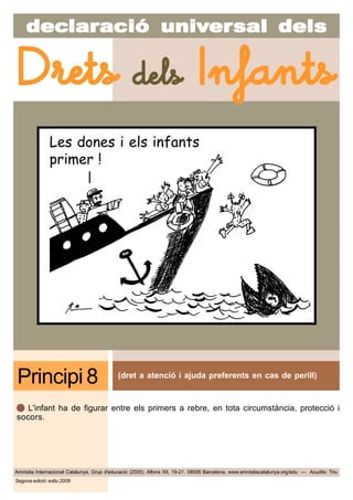 decdecdecdecdeclarlarlarlarlaraciaciaciaciacióóóóó uniuniuniuniunivvvvvererererersal delssal delssal delssal delssal dels
Amnistia Internacional Catalunya, Grup d'educació (2005). Alfons XII, 19-21. 08006 Barcelona. www.amnistiacatalunya.org/edu — Acudits: Triu
Drets dels Infants
Segona edició: estiu 2009
(dret a atenció i ajuda preferents en cas de perill)
Principi 8
L'infant ha de figurar entre els primers a rebre, en tota circumstància, protecció i
socors.
Les dones i els infants
primer !
 