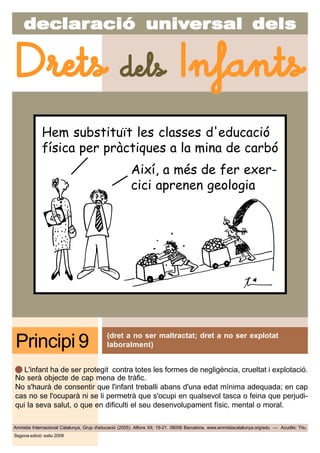 decdecdecdecdeclarlarlarlarlaraciaciaciaciacióóóóó uniuniuniuniunivvvvvererererersal delssal delssal delssal delssal dels
Amnistia Internacional Catalunya, Grup d'educació (2005). Alfons XII, 19-21. 08006 Barcelona. www.amnistiacatalunya.org/edu — Acudits: Triu
Drets dels Infants
Segona edició: estiu 2009
(dret a no ser maltractat; dret a no ser explotat
laboralment)Principi 9
L'infant ha de ser protegit contra totes les formes de negligència, crueltat i explotació.
No serà objecte de cap mena de tràfic.
No s'haurà de consentir que l'infant treballi abans d'una edat mínima adequada; en cap
cas no se l'ocuparà ni se li permetrà que s'ocupi en qualsevol tasca o feina que perjudi-
qui la seva salut, o que en dificulti el seu desenvolupament físic, mental o moral.
Hem substituït les classes d'educació
física per pràctiques a la mina de carbó
Així, a més de fer exer-
cici aprenen geologia
 