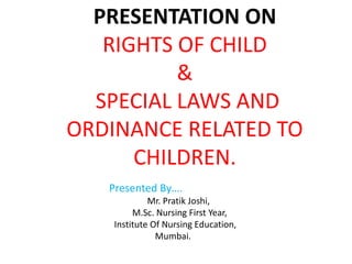 PRESENTATION ON
RIGHTS OF CHILD
&
SPECIAL LAWS AND
ORDINANCE RELATED TO
CHILDREN.
Presented By….
Mr. Pratik Joshi,
M.Sc. Nursing First Year,
Institute Of Nursing Education,
Mumbai.
 