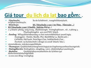 Giá tour du lich da lat bao gồm: .
 -Vậnchuyển:                Xe du lịchđờimới , trangthiếtbịmáylạnh,
  tiviphụcvụsuốttuyến.
 -Kháchsạn:                 KS. Tiêuchuẩn 2 sao ( An Thủy , Tầmxuân …)
 KS Tiêuchuẩn 3 sao ( CẩmĐô , SàiGòn-ĐàLạt..)
 2-4 khách/ phòng, sang trọng , đầyđủtiệnnghi. Trườnghợplẻnam , nữ , ở phòng 3.
                  Phụthuphòngđơn 400.000VND/ khách.
 -Ănuống: Mỗiquýkháchđượctặng 01 chai nướctinhkhiếtlọai 500ml/ngày.
        Ănsánggồm : Hủtiêú, BúnBò, Phở, BánhMìỐp La, BánhCanh +
        CàPhêĐá, ĐáChanh, NướcNgọt Chai, SưãĐậuNành Chai…
        Ănchính: 05 buổiănchính ( đơngiá 70.000đ/ khách/ bữa ),
 cácmónđặcsản, tráicâytrongmỗibữaăn.
 -Thamquan: Quýkháchđượcbaogồmvécổngtạicáccổngthamquantheochươngtrình.
 -Hướngdẫnviên: Kinhnghiệm, năngđộng, vuivẻ, nhiệttìnhphụcvụsuốttuyến.
 -Bảohiểm:        Quýkháchđượcmuabảohiểm du lịchtheo qui
  địnhvớimứcbồithươngtốiđalà
 10.000.000 đồng/ trườnghợp.
 