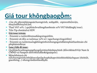 Giá tour khôngbaogồm:
 -Các chi phícánhânngoàichươngtrình, xeđạpđôi, cáptreothiềnviện,
    thuyềnđihồtuyềnLâm,
   Thuế VAT 10%. ( quýkháchvuilòngthanhtoán 10% VAT khiđăngký tour).
   Tiền Tip chotàixếvà HDV
   Giá tour trẻem:
   -Trẻemtừ 11 tuổitrởlênmuabằngvéngườilớn.
   -Trẻemtừ 06 đến 10 tuổimua 70% vé ( ngủchungvớingườilớn)
   -Trẻemtừ 05 tuổitrởxuốngkhôngtínhvénhưngngườiđikèmphảithanhtoán chi
    phíphátsinhtrực
   Lưu ý khi đi tour:
   Quýkháchvuilòngmangtheogiấytờtùythânbảnchính (đốivớikháchViệt Nam là
    CMND và Passport đốivớiKiềuBào&ngoạiquốc).
   Mộtsốthứtựvà chi
    tiếtchươngtrìnhcóthểđượcsắpxếpchophùhợpvớitìnhhìnhkháchquan (thờitiết,
    giaothông…) nhưngvẫnđảmbảođầyđủ.
 