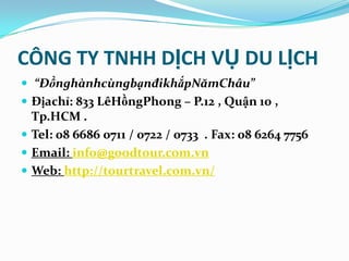CÔNG TY TNHH DỊCH VỤ DU LỊCH
 “ĐồnghànhcùngbạnđikhắpNămChâu”
 Địachỉ: 833 LêHồngPhong – P.12 , Quận 10 ,
  Tp.HCM .
 Tel: 08 6686 0711 / 0722 / 0733 . Fax: 08 6264 7756
 Email: info@goodtour.com.vn
 Web: http://tourtravel.com.vn/
 