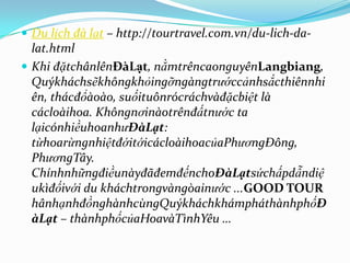  Du lịch đà lạt – http://tourtravel.com.vn/du-lich-da-
  lat.html
 Khi đặtchânlênĐàLạt, nằmtrêncaonguyênLangbiang,
  Quýkháchsẽkhôngkhỏingỡngàngtrướccảnhsắcthiênnhi
  ên, thácđổàoào, suốituônrócráchvàđặcbiệt là
  cácloàihoa. Khôngnơinàotrênđấtnước ta
  lạicónhiềuhoanhưĐàLạt:
  từhoarừngnhiệtđớitớicácloàihoacủaPhươngĐông,
  PhươngTây.
  ChínhnhữngđiềunàyđãđemđếnchoĐàLạtsứchấpdẫndiệ
  ukìđốivới du kháchtrongvàngòainước ...GOOD TOUR
  hânhạnhđồnghànhcùngQuýkháchkhámpháthànhphốĐ
  àLạt – thànhphốcủaHoavàTìnhYêu …
 