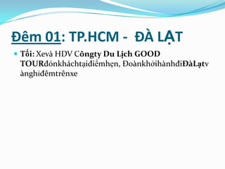Đêm 01: TP.HCM - ĐÀ LẠT
 Tối: Xevà HDV Côngty Du Lịch GOOD
 TOURđónkháchtạiđiểmhẹn, ĐoànkhởihànhđiĐàLạtv
 ànghỉđêmtrênxe
 