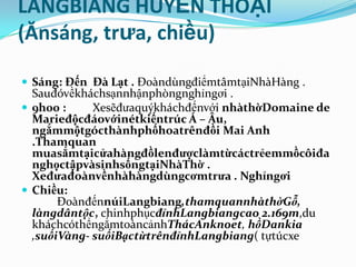 LANGBIANG HUYỀN THOẠI
(Ănsáng, trưa, chiều)

 Sáng: Đến Đà Lạt . ĐoàndùngđiểmtâmtạiNhàHàng .
  Sauđóvềkháchsạnnhậnphòngnghỉngơi .
 9h00 :     Xesẽđưaquýkháchđếnvới nhàthờDomaine de
  Marieđộcđáovớinétkiếntrúc Á – Âu,
  ngắmmộtgócthànhphốhoatrênđồi Mai Anh
  .Thamquan
  muasắmtạicửahàngđồlenđượclàmtừcáctrẻemmồcôiđa
  nghọctậpvàsinhsốngtạiNhàThờ .
  Xeđưađoànvềnhàhàngdùngcơmtrưa . Nghỉngơi
 Chiều:
       ĐoànđếnnúiLangbiang,thamquannhàthờGỗ,
  làngdântộc, chinhphụcđỉnhLangbiangcao 2.169m,du
  kháchcóthểngắmtoàncảnhThácAnknoet, hồDankia
  ,suốiVàng- suốiBạctừtrênđỉnhLangbiang( tựtúcxe
 